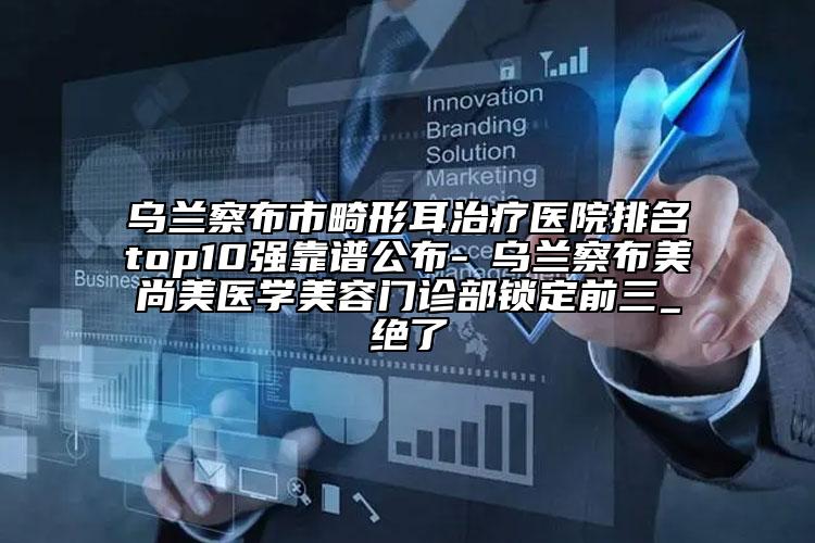 烏蘭察布市畸形耳治療醫(yī)院排名top10強(qiáng)靠譜公布-?烏蘭察布美尚美醫(yī)學(xué)美容門診部鎖定前三_絕了
