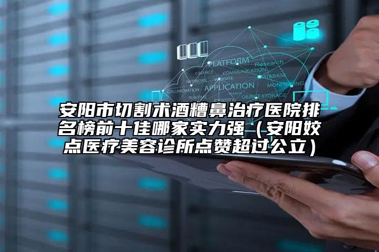 安陽市切割術酒糟鼻治療醫(yī)院排名榜前十佳哪家實力強（安陽姣點醫(yī)療美容診所點贊超過公立）
