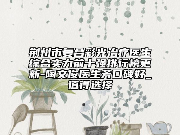 荊州市復(fù)合彩光治療醫(yī)生綜合實(shí)力前十強(qiáng)排行榜更新-陶文俊醫(yī)生芳口碑好_值得選擇