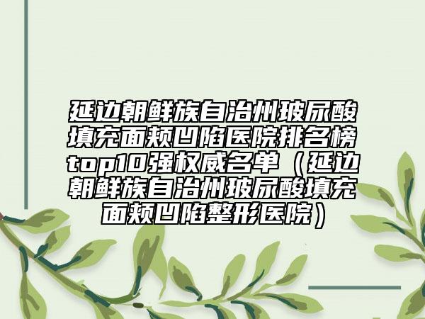 延邊朝鮮族自治州玻尿酸填充面頰凹陷醫(yī)院排名榜top10強(qiáng)權(quán)威名單（延邊朝鮮族自治州玻尿酸填充面頰凹陷整形醫(yī)院）