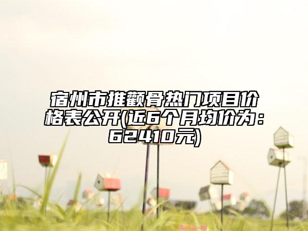 宿州市推顴骨熱門(mén)項(xiàng)目?jī)r(jià)格表公開(kāi)(近6個(gè)月均價(jià)為：62410元)