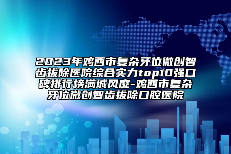 2023年雞西市復(fù)雜牙位微創(chuàng)智齒拔除醫(yī)院綜合實(shí)力top10強(qiáng)口碑排行榜滿城風(fēng)靡-雞西市復(fù)雜牙位微創(chuàng)智齒拔除口腔醫(yī)院