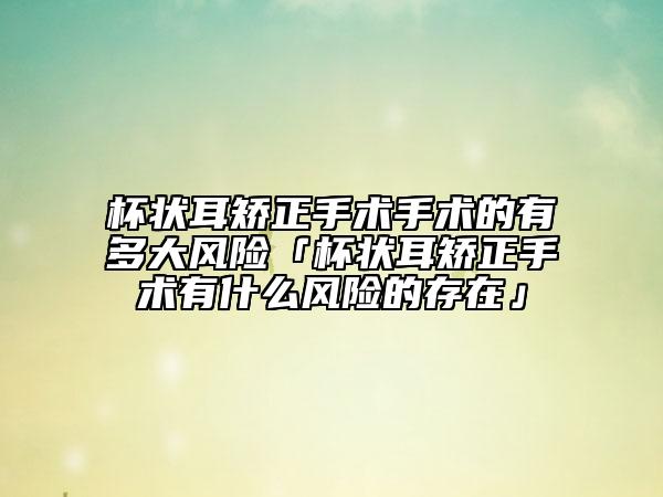 杯狀耳矯正手術手術的有多大風險「杯狀耳矯正手術有什么風險的存在」