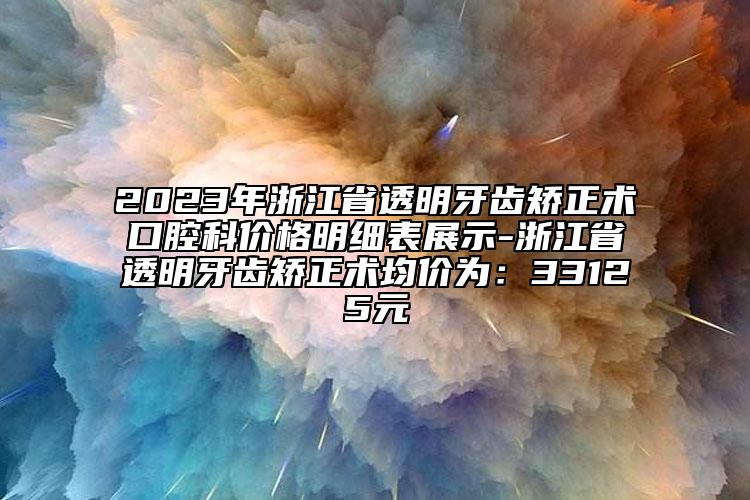 2023年浙江省透明牙齒矯正術口腔科價格明細表展示-浙江省透明牙齒矯正術均價為：33125元
