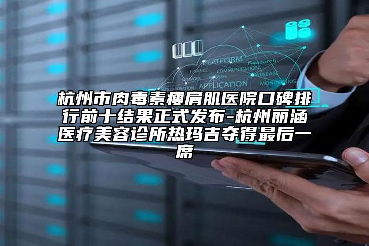 杭州市肉毒素瘦肩肌醫(yī)院口碑排行前十結(jié)果正式發(fā)布-杭州麗涵醫(yī)療美容診所熱瑪吉奪得最后一席