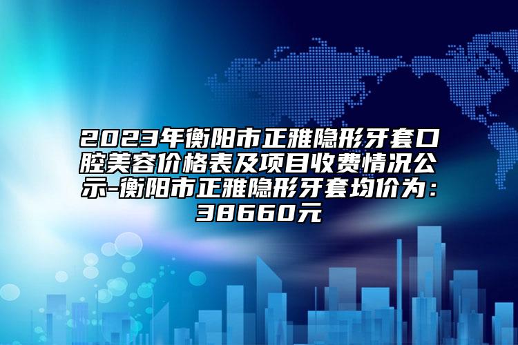 2023年衡陽市正雅隱形牙套口腔美容價格表及項目收費情況公示-衡陽市正雅隱形牙套均價為：38660元