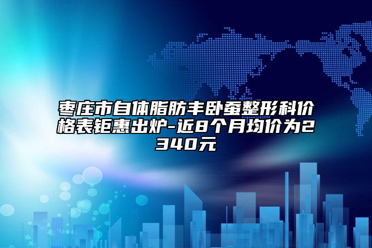 棗莊市自體脂肪豐臥蠶整形科價(jià)格表鉅惠出爐-近8個(gè)月均價(jià)為2340元