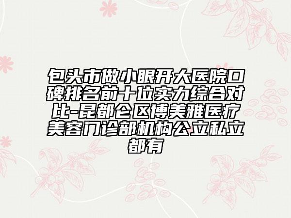 包頭市做小眼開大醫(yī)院口碑排名前十位實(shí)力綜合對(duì)比-昆都侖區(qū)博美雅醫(yī)療美容門診部機(jī)構(gòu)公立私立都有