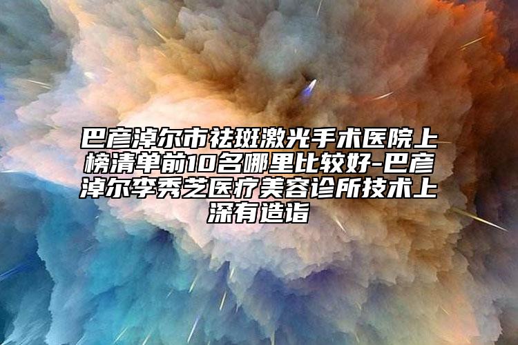 巴彥淖爾市祛斑激光手術(shù)醫(yī)院上榜清單前10名哪里比較好-巴彥淖爾李秀芝醫(yī)療美容診所技術(shù)上深有造詣