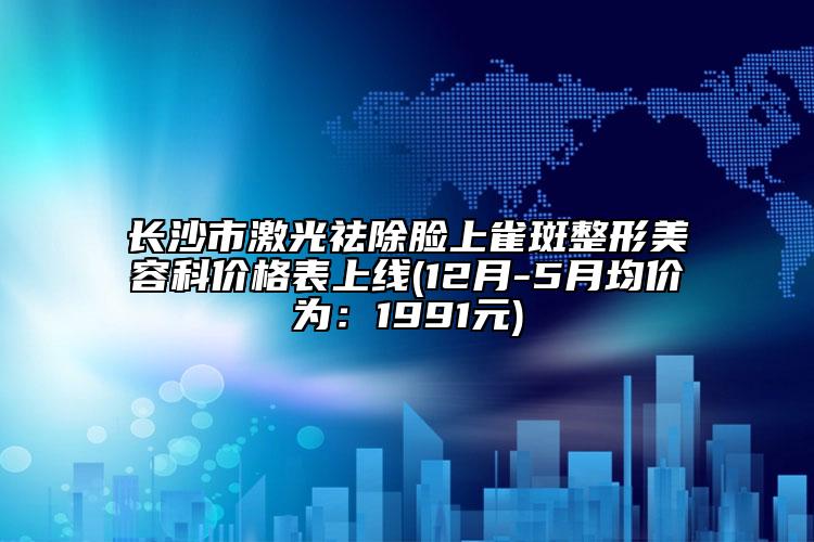 長(zhǎng)沙市激光祛除臉上雀斑整形美容科價(jià)格表上線(12月-5月均價(jià)為：1991元)