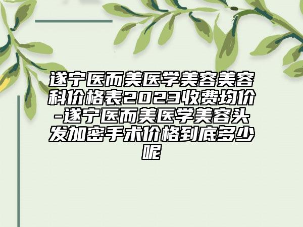 遂寧醫(yī)而美醫(yī)學(xué)美容美容科價(jià)格表2023收費(fèi)均價(jià)-遂寧醫(yī)而美醫(yī)學(xué)美容頭發(fā)加密手術(shù)價(jià)格到底多少呢