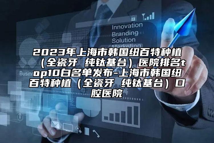 2023年上海市韓國紐百特種植（全瓷牙 純鈦基臺）醫(yī)院排名top10白名單發(fā)布-上海市韓國紐百特種植（全瓷牙 純鈦基臺）口腔醫(yī)院