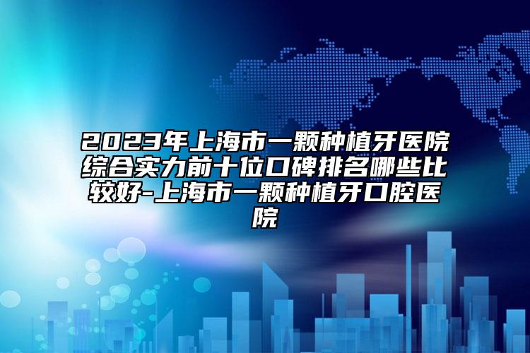 2023年上海市一顆種植牙醫(yī)院綜合實力前十位口碑排名哪些比較好-上海市一顆種植牙口腔醫(yī)院