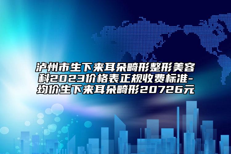 瀘州市生下來耳朵畸形整形美容科2023價格表正規(guī)收費(fèi)標(biāo)準(zhǔn)-均價生下來耳朵畸形20726元