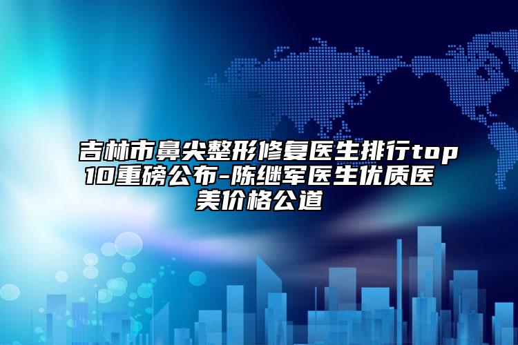 吉林市鼻尖整形修復(fù)醫(yī)生排行top10重磅公布-陳繼軍醫(yī)生優(yōu)質(zhì)醫(yī)美價(jià)格公道