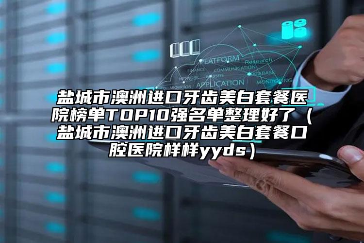 鹽城市澳洲進(jìn)口牙齒美白套餐醫(yī)院榜單TOP10強(qiáng)名單整理好了（鹽城市澳洲進(jìn)口牙齒美白套餐口腔醫(yī)院樣樣yyds）