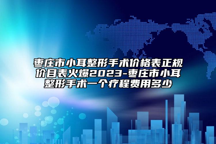 棗莊市小耳整形手術(shù)價格表正規(guī)價目表火爆2023-棗莊市小耳整形手術(shù)一個療程費用多少