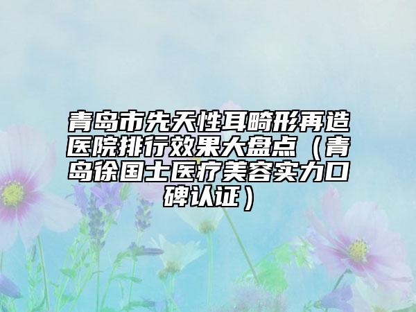 青島市先天性耳畸形再造醫(yī)院排行效果大盤點(diǎn)（青島徐國士醫(yī)療美容實(shí)力口碑認(rèn)證）