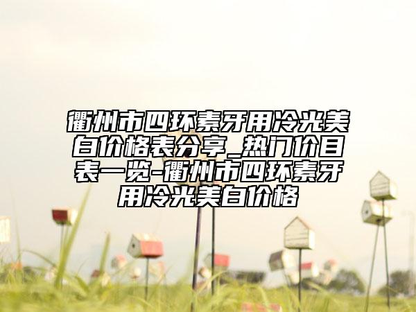 衢州市四環(huán)素牙用冷光美白價格表分享_熱門價目表一覽-衢州市四環(huán)素牙用冷光美白價格