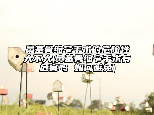 鼻基骨縮窄手術(shù)的危險性大不大(鼻基骨縮窄手術(shù)有危害嗎 如何避免)