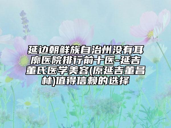 延邊朝鮮族自治州沒(méi)有耳廓醫(yī)院排行前十醫(yī)-延吉董氏醫(yī)學(xué)美容(原延吉董昌林)值得信賴的選擇