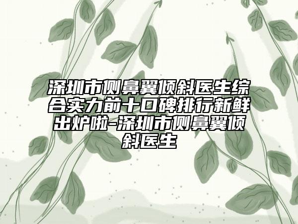 深圳市側(cè)鼻翼傾斜醫(yī)生綜合實力前十口碑排行新鮮出爐啦-深圳市側(cè)鼻翼傾斜醫(yī)生