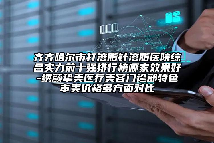 齊齊哈爾市打溶脂針溶脂醫(yī)院綜合實力前十強排行榜哪家效果好-繡顏摯美醫(yī)療美容門診部特色審美價格多方面對比