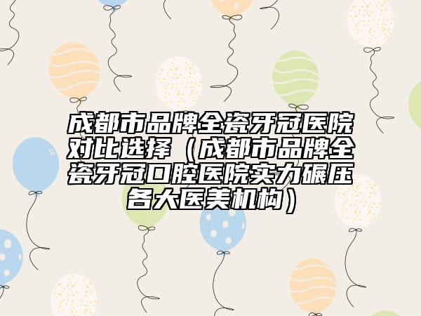 成都市品牌全瓷牙冠醫(yī)院對比選擇（成都市品牌全瓷牙冠口腔醫(yī)院實力碾壓各大醫(yī)美機構）