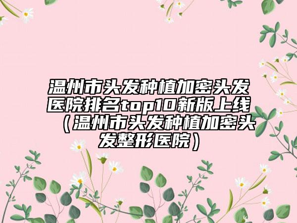 溫州市頭發(fā)種植加密頭發(fā)醫(yī)院排名top10新版上線（溫州市頭發(fā)種植加密頭發(fā)整形醫(yī)院）