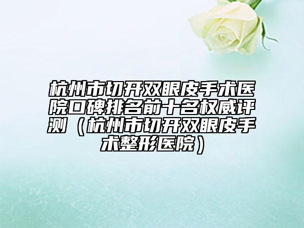 杭州市切開(kāi)雙眼皮手術(shù)醫(yī)院口碑排名前十名權(quán)威評(píng)測(cè)（杭州市切開(kāi)雙眼皮手術(shù)整形醫(yī)院）