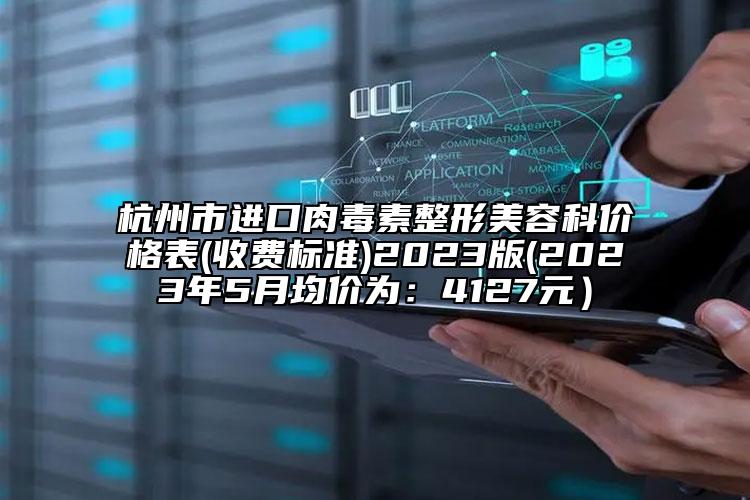 杭州市進(jìn)口肉毒素整形美容科價(jià)格表(收費(fèi)標(biāo)準(zhǔn))2023版(2023年5月均價(jià)為：4127元）