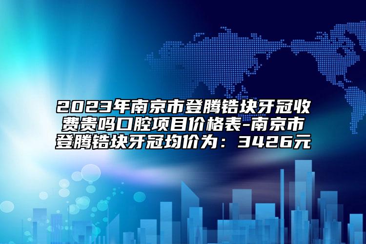 2023年南京市登騰鋯塊牙冠收費(fèi)貴嗎口腔項目價格表-南京市登騰鋯塊牙冠均價為：3426元