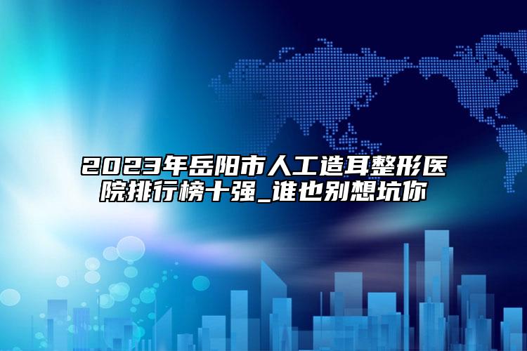 2023年岳陽(yáng)市人工造耳整形醫(yī)院排行榜十強(qiáng)_誰(shuí)也別想坑你