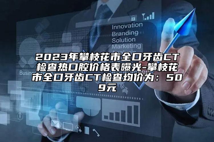 2023年攀枝花市全口牙齒CT檢查熱口腔價(jià)格表曝光-攀枝花市全口牙齒CT檢查均價(jià)為：509元