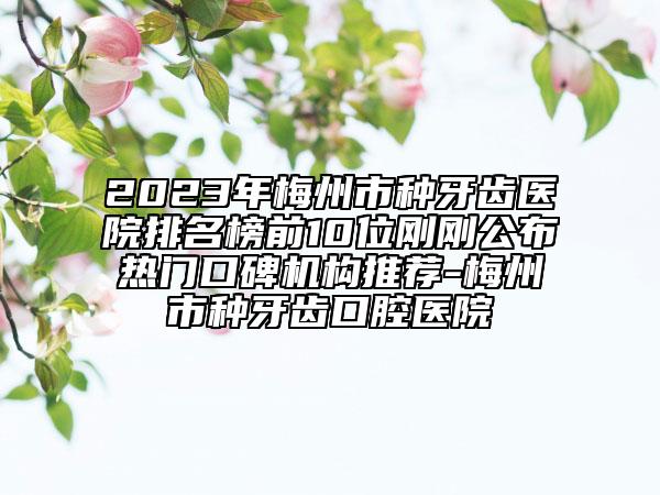 2023年梅州市種牙齒醫(yī)院排名榜前10位剛剛公布熱門口碑機構(gòu)推薦-梅州市種牙齒口腔醫(yī)院