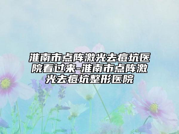 淮南市點(diǎn)陣激光去痘坑醫(yī)院看過(guò)來(lái)-淮南市點(diǎn)陣激光去痘坑整形醫(yī)院