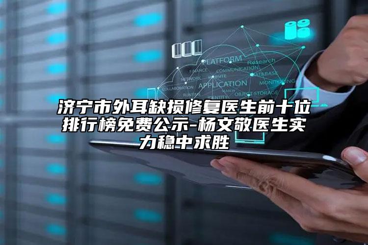 濟(jì)寧市外耳缺損修復(fù)醫(yī)生前十位排行榜免費(fèi)公示-楊文敬醫(yī)生實(shí)力穩(wěn)中求勝