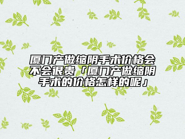 廈門(mén)產(chǎn)做縮陰手術(shù)價(jià)格會(huì)不會(huì)很貴「廈門(mén)產(chǎn)做縮陰手術(shù)的價(jià)格怎樣的呢」