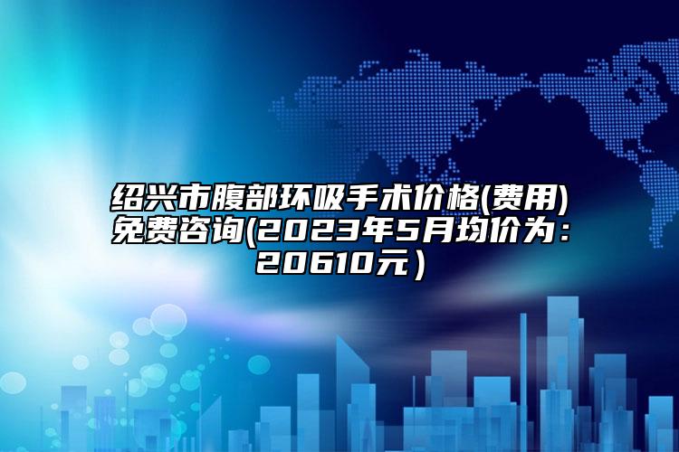 紹興市腹部環(huán)吸手術(shù)價格(費用)免費咨詢(2023年5月均價為：20610元）