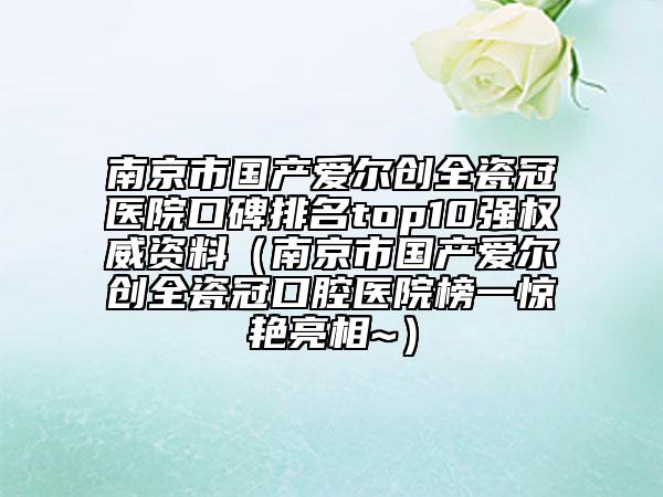 南京市國產愛爾創(chuàng)全瓷冠醫(yī)院口碑排名top10強權威資料（南京市國產愛爾創(chuàng)全瓷冠口腔醫(yī)院榜一驚艷亮相~）