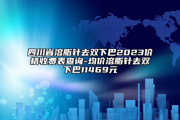 四川省溶脂針去雙下巴2023價格收費表查詢-均價溶脂針去雙下巴11469元