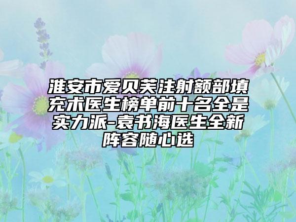淮安市愛(ài)貝芙注射額部填充術(shù)醫(yī)生榜單前十名全是實(shí)力派-袁書(shū)海醫(yī)生全新陣容隨心選