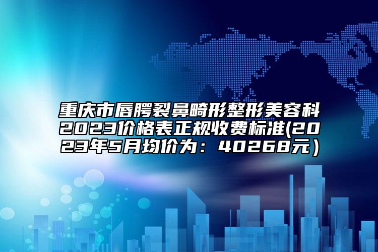 重慶市唇腭裂鼻畸形整形美容科2023價格表正規(guī)收費標準(2023年5月均價為：40268元）
