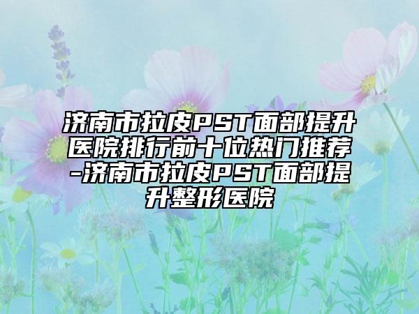 濟(jì)南市拉皮PST面部提升醫(yī)院排行前十位熱門推薦-濟(jì)南市拉皮PST面部提升整形醫(yī)院