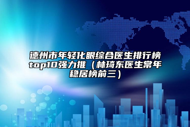 德州市年輕化眼綜合醫(yī)生排行榜top10強(qiáng)力推（林琦東醫(yī)生常年穩(wěn)居榜前三）