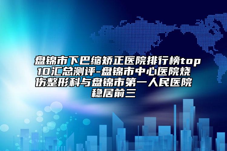 盤錦市下巴縮矯正醫(yī)院排行榜top10匯總測(cè)評(píng)-盤錦市中心醫(yī)院燒傷整形科與盤錦市第一人民醫(yī)院穩(wěn)居前三