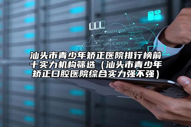 汕頭市青少年矯正醫(yī)院排行榜前十實力機構(gòu)篩選（汕頭市青少年矯正口腔醫(yī)院綜合實力強不強）