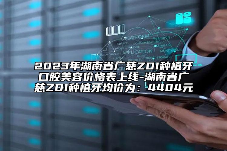 2023年湖南省廣慈ZDI種植牙口腔美容價格表上線-湖南省廣慈ZDI種植牙均價為：4404元
