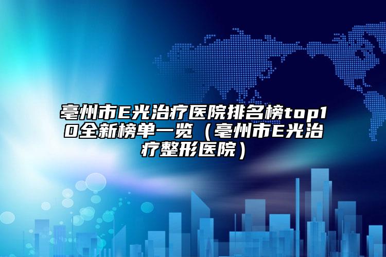 亳州市E光治療醫(yī)院排名榜top10全新榜單一覽（亳州市E光治療整形醫(yī)院）