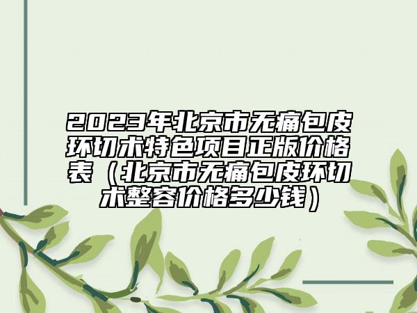 2023年北京市無痛包皮環(huán)切術(shù)特色項(xiàng)目正版價(jià)格表（北京市無痛包皮環(huán)切術(shù)整容價(jià)格多少錢）